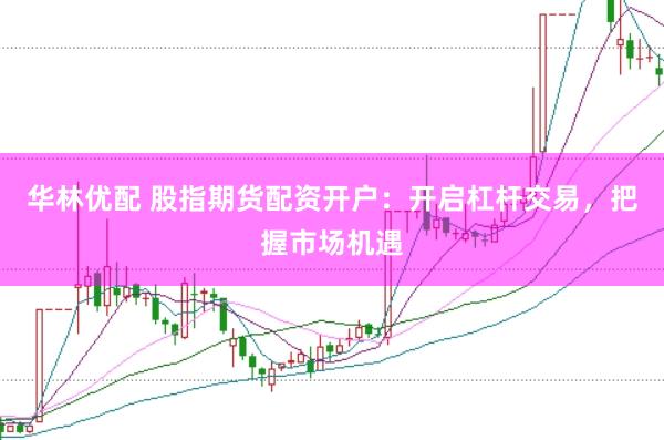 华林优配 股指期货配资开户：开启杠杆交易，把握市场机遇