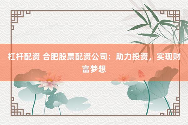 杠杆配资 合肥股票配资公司：助力投资，实现财富梦想