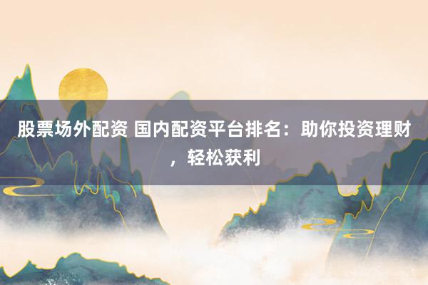 股票场外配资 国内配资平台排名：助你投资理财，轻松获利