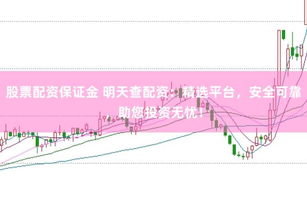 股票配资保证金 明天查配资：精选平台，安全可靠，助您投资无忧！