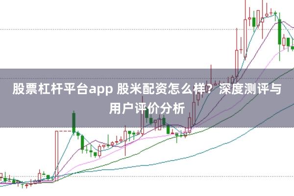 股票杠杆平台app 股米配资怎么样？深度测评与用户评价分析