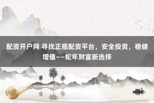 配资开户网 寻找正规配资平台，安全投资，稳健增值——蛇年财富新选择