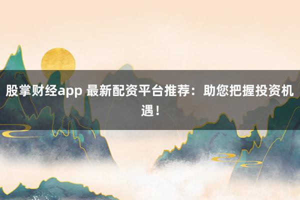 股掌财经app 最新配资平台推荐：助您把握投资机遇！