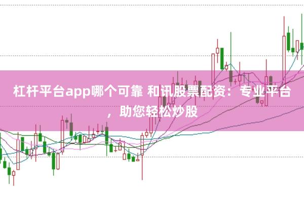 杠杆平台app哪个可靠 和讯股票配资：专业平台，助您轻松炒股