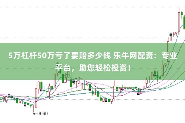 5万杠杆50万亏了要赔多少钱 乐牛网配资：专业平台，助您轻松投资！