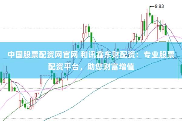 中国股票配资网官网 和讯鑫东财配资：专业股票配资平台，助您财富增值
