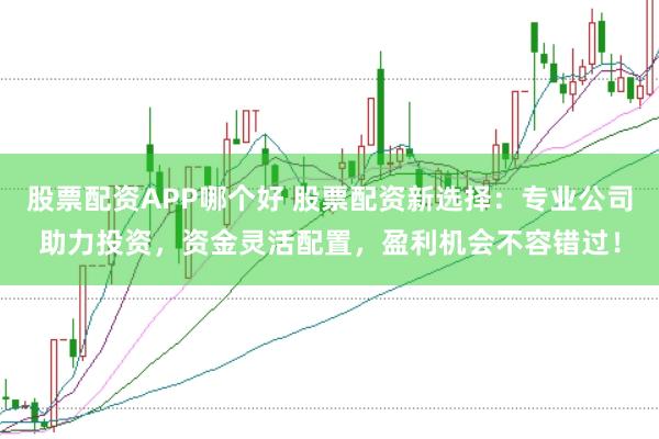 股票配资APP哪个好 股票配资新选择：专业公司助力投资，资金灵活配置，盈利机会不容错过！