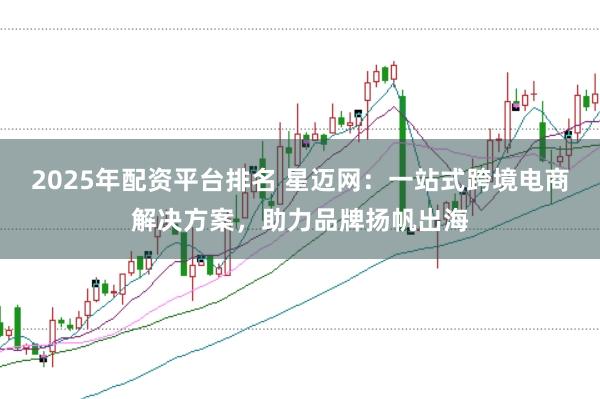 2025年配资平台排名 星迈网：一站式跨境电商解决方案，助力品牌扬帆出海