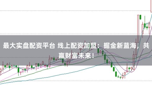 最大实盘配资平台 线上配资加盟：掘金新蓝海，共赢财富未来！