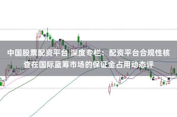 中国股票配资平台 深度专栏：配资平台合规性核查在国际蓝筹市场的保证金占用动态评