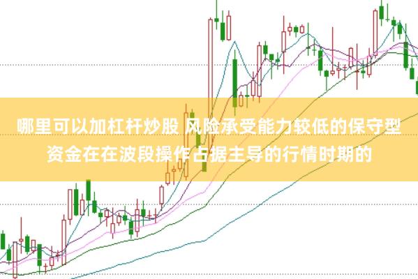 哪里可以加杠杆炒股 风险承受能力较低的保守型资金在在波段操作占据主导的行情时期的