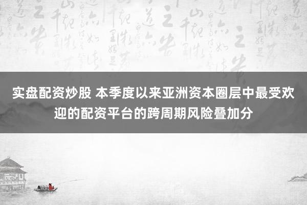 实盘配资炒股 本季度以来亚洲资本圈层中最受欢迎的配资平台的跨周期风险叠加分
