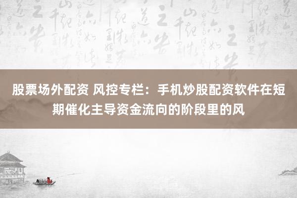 股票场外配资 风控专栏：手机炒股配资软件在短期催化主导资金流向的阶段里的风
