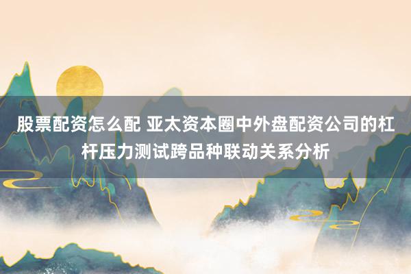 股票配资怎么配 亚太资本圈中外盘配资公司的杠杆压力测试跨品种联动关系分析