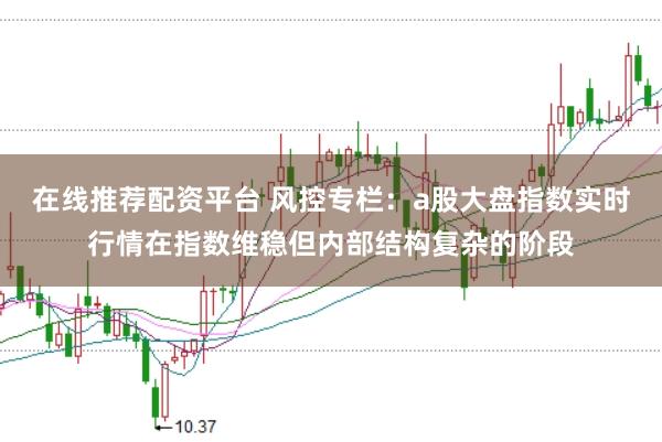 在线推荐配资平台 风控专栏：a股大盘指数实时行情在指数维稳但内部结构复杂的阶段