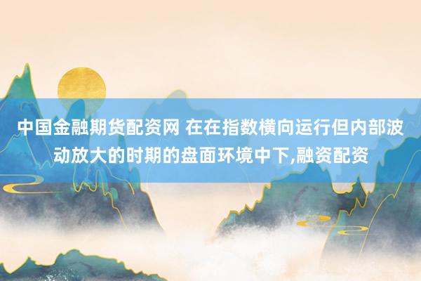 中国金融期货配资网 在在指数横向运行但内部波动放大的时期的盘面环境中下,融资配资