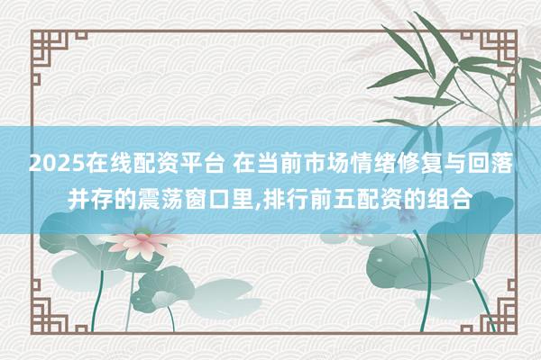 2025在线配资平台 在当前市场情绪修复与回落并存的震荡窗口里,排行前五配资的组合