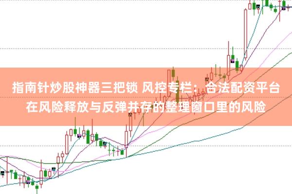 指南针炒股神器三把锁 风控专栏：合法配资平台在风险释放与反弹并存的整理窗口里的风险