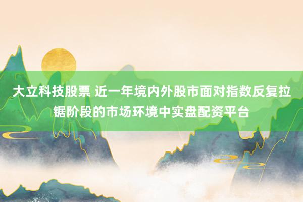 大立科技股票 近一年境内外股市面对指数反复拉锯阶段的市场环境中实盘配资平台