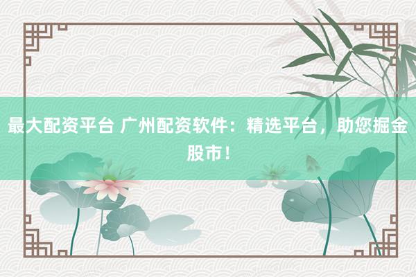 最大配资平台 广州配资软件：精选平台，助您掘金股市！