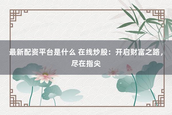 最新配资平台是什么 在线炒股：开启财富之路，尽在指尖