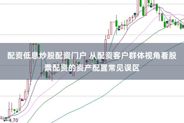 配资低息炒股配资门户 从配资客户群体视角看股票配资的资产配置常见误区
