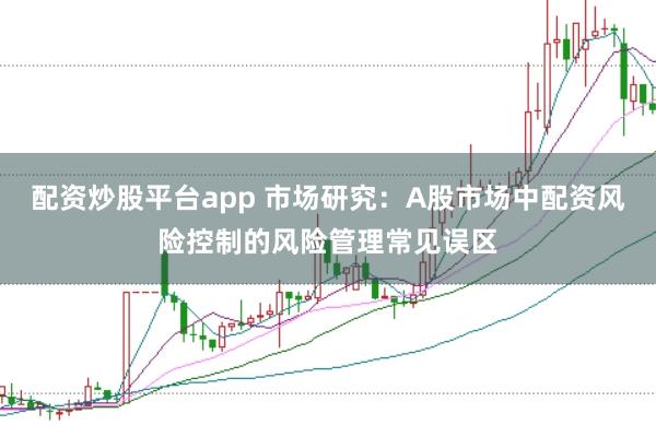 配资炒股平台app 市场研究：A股市场中配资风险控制的风险管理常见误区