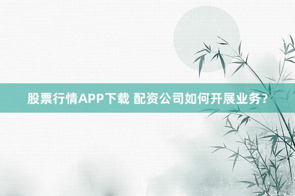 股票行情APP下载 配资公司如何开展业务？