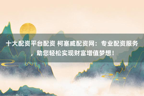 十大配资平台配资 柯塞威配资网：专业配资服务，助您轻松实现财富增值梦想！