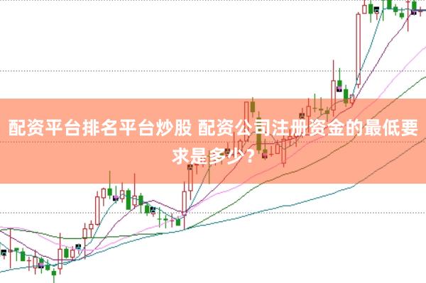 配资平台排名平台炒股 配资公司注册资金的最低要求是多少？