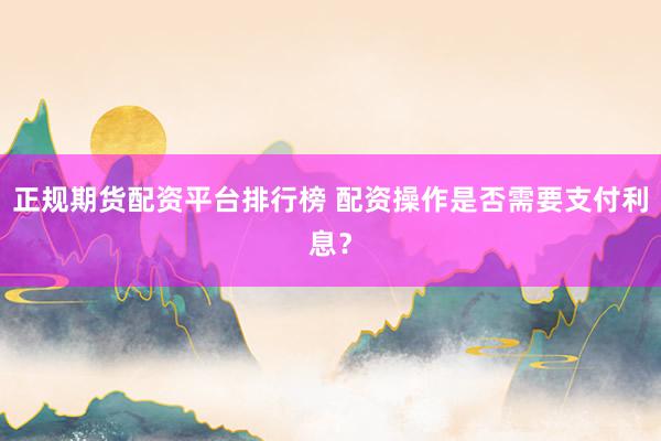 正规期货配资平台排行榜 配资操作是否需要支付利息？